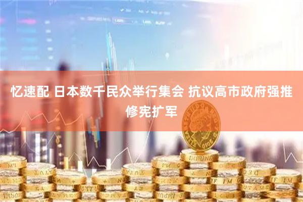 忆速配 日本数千民众举行集会 抗议高市政府强推修宪扩军