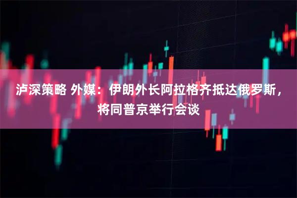 泸深策略 外媒：伊朗外长阿拉格齐抵达俄罗斯，将同普京举行会谈